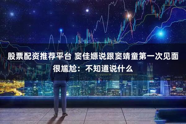 股票配资推荐平台 窦佳嫄说跟窦靖童第一次见面很尴尬：不知道说什么